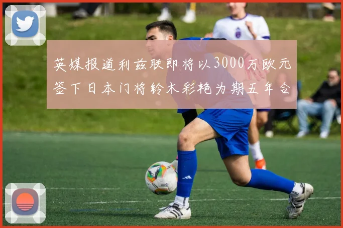 英媒报道利兹联即将以3000万欧元签下日本门将铃木彩艳为期五年合同