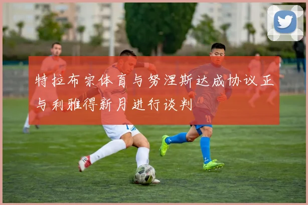 特拉布宗体育与努涅斯达成协议正与利雅得新月进行谈判