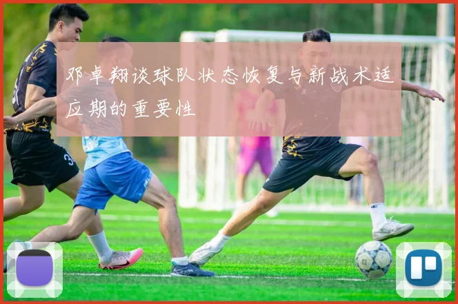 邓卓翔谈球队状态恢复与新战术适应期的重要性