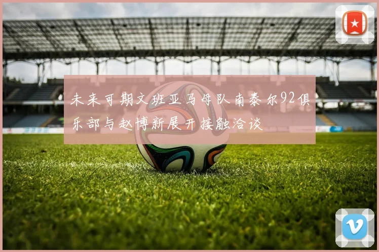 未来可期文班亚马母队南泰尔92俱乐部与赵博新展开接触洽谈