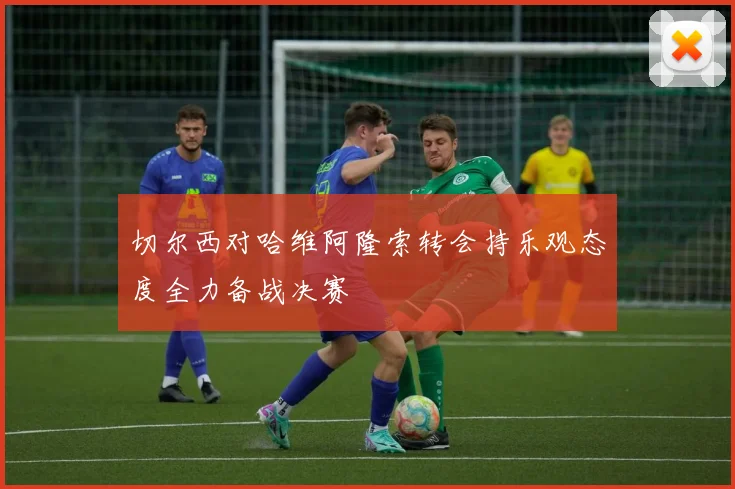 切尔西对哈维阿隆索转会持乐观态度全力备战决赛