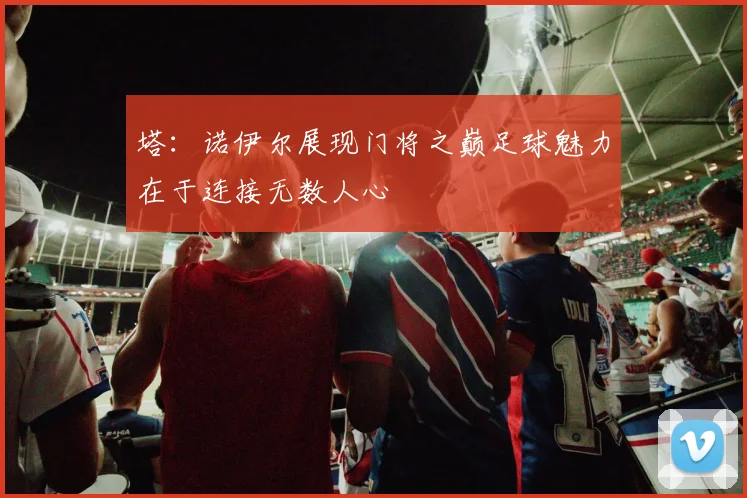 塔：诺伊尔展现门将之巅足球魅力在于连接无数人心