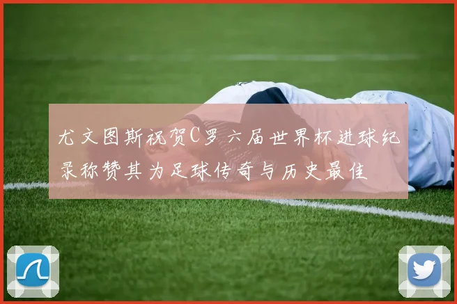 尤文图斯祝贺C罗六届世界杯进球纪录称赞其为足球传奇与历史最佳