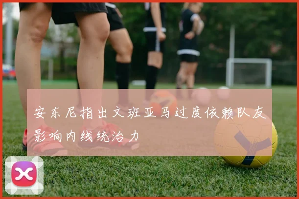 安东尼指出文班亚马过度依赖队友影响内线统治力