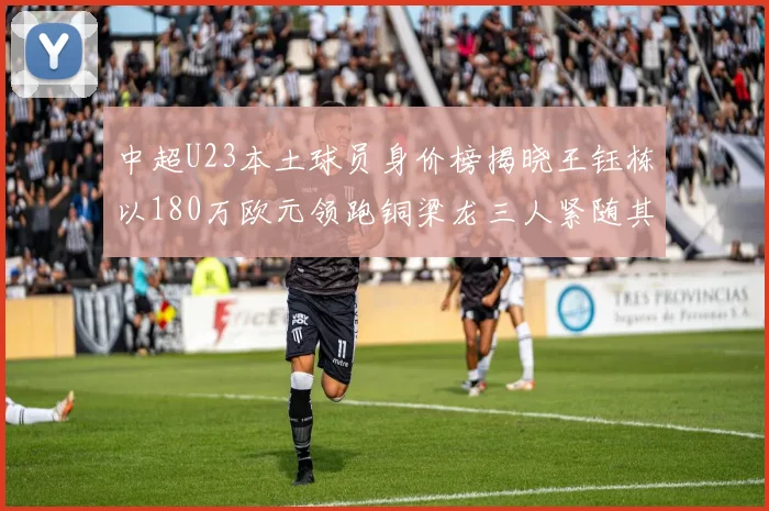 中超U23本土球员身价榜揭晓王钰栋以180万欧元领跑铜梁龙三人紧随其后