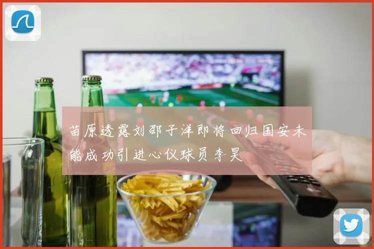 苗原透露刘邵子洋即将回归国安未能成功引进心仪球员李昊