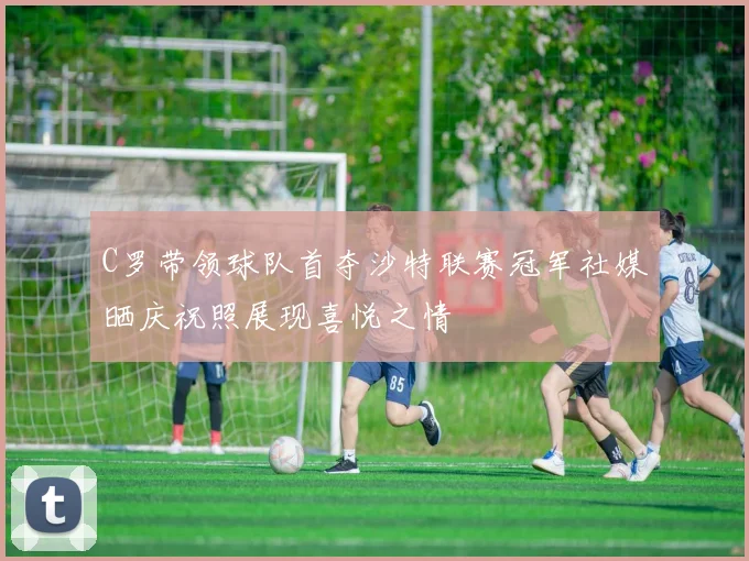 C罗带领球队首夺沙特联赛冠军社媒晒庆祝照展现喜悦之情