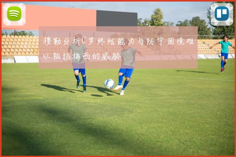 穆勒分析C罗终结能力与防守困境难以阻挡梅西的威胁