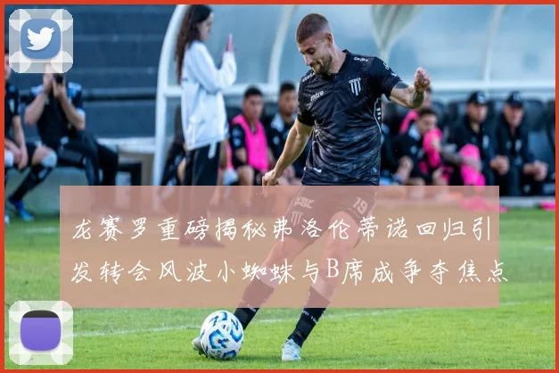 龙赛罗重磅揭秘弗洛伦蒂诺回归引发转会风波小蜘蛛与B席成争夺焦点