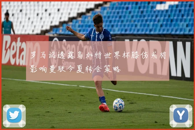 罗马诺透露乌加特世界杯膝伤或将影响曼联今夏转会策略