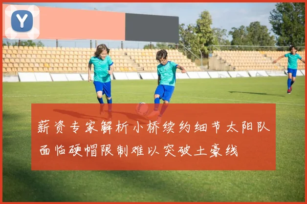 薪资专家解析小桥续约细节太阳队面临硬帽限制难以突破土豪线