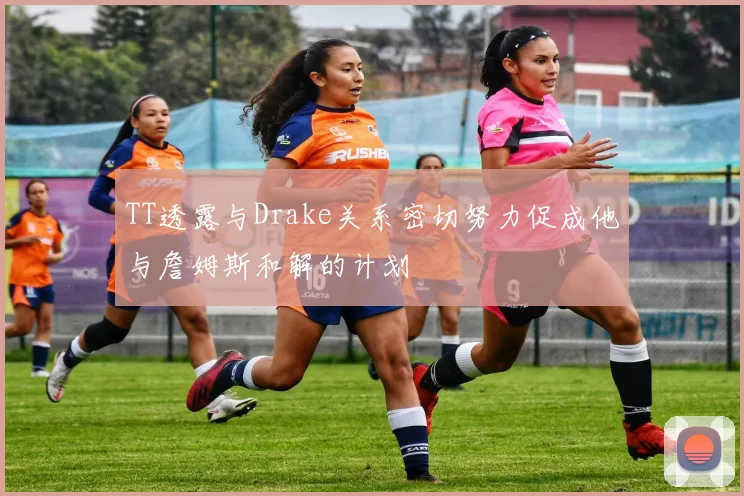 TT透露与Drake关系密切努力促成他与詹姆斯和解的计划