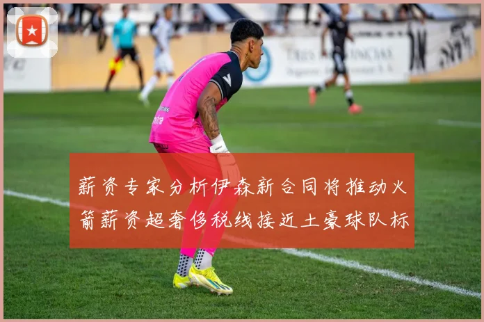 薪资专家分析伊森新合同将推动火箭薪资超奢侈税线接近土豪球队标准