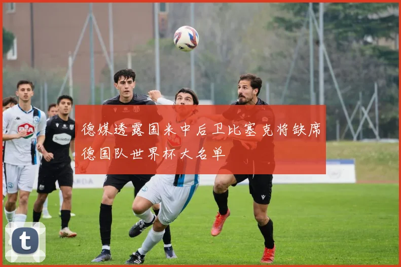 德媒透露国米中后卫比塞克将缺席德国队世界杯大名单