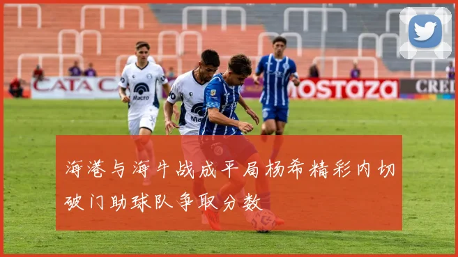 海港与海牛战成平局杨希精彩内切破门助球队争取分数