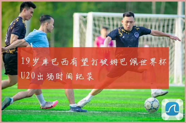19岁库巴西有望打破姆巴佩世界杯U20出场时间纪录