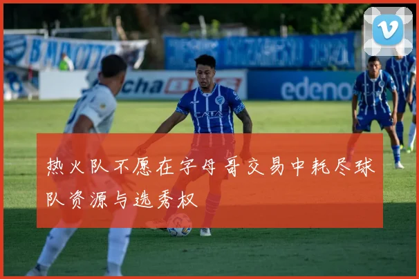 热火队不愿在字母哥交易中耗尽球队资源与选秀权