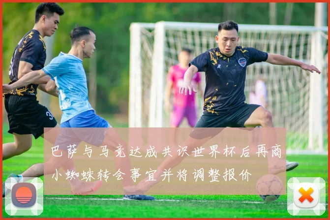 巴萨与马竞达成共识世界杯后再商小蜘蛛转会事宜并将调整报价