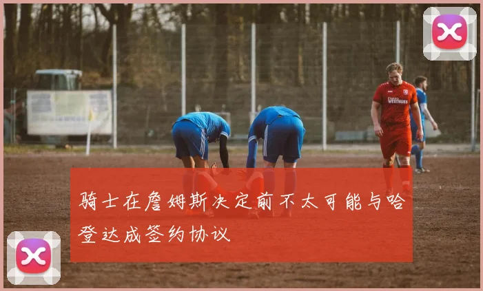 骑士在詹姆斯决定前不太可能与哈登达成签约协议