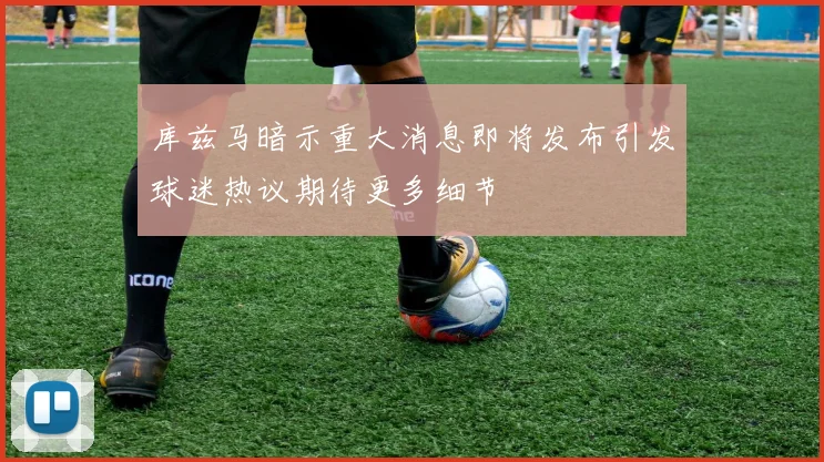 库兹马暗示重大消息即将发布引发球迷热议期待更多细节