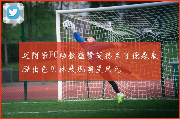 迈阿密FC助教盛赞英格兰亨德森表现出色贝林展现明星风范
