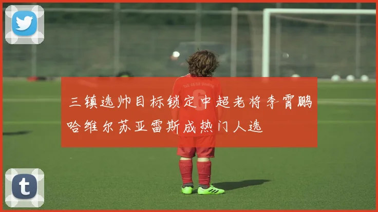 三镇选帅目标锁定中超老将李霄鹏哈维尔苏亚雷斯成热门人选