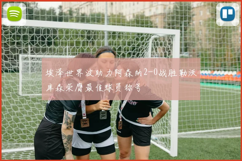 埃泽世界波助力阿森纳2-0战胜勒沃库森荣膺最佳球员称号